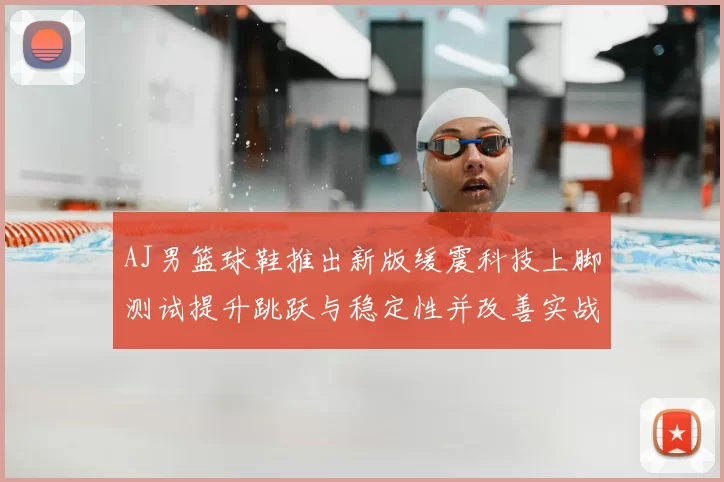 AJ男篮球鞋推出新版缓震科技上脚测试提升跳跃与稳定性并改善实战脚感