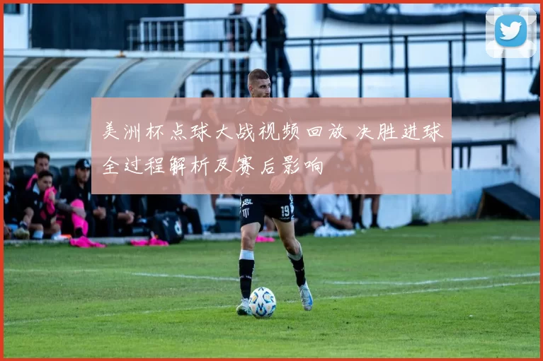 美洲杯点球大战视频回放 决胜进球全过程解析及赛后影响