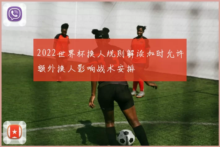 2022世界杯换人规则解读加时允许额外换人影响战术安排
