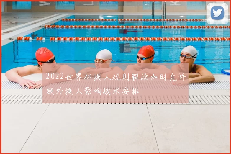 2022世界杯换人规则解读加时允许额外换人影响战术安排