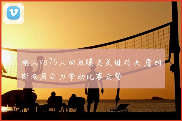 湖人vs76人回放曝光关键对决 詹姆斯浓眉合力带动比赛走势