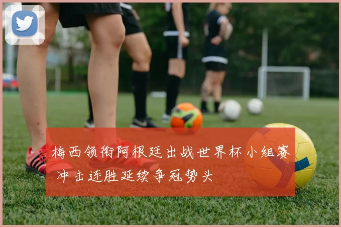 梅西领衔阿根廷出战世界杯小组赛 冲击连胜延续争冠势头