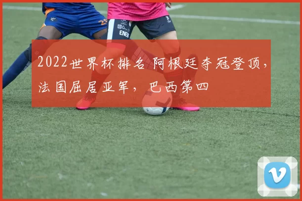 2022世界杯排名 阿根廷夺冠登顶，法国屈居亚军，巴西第四