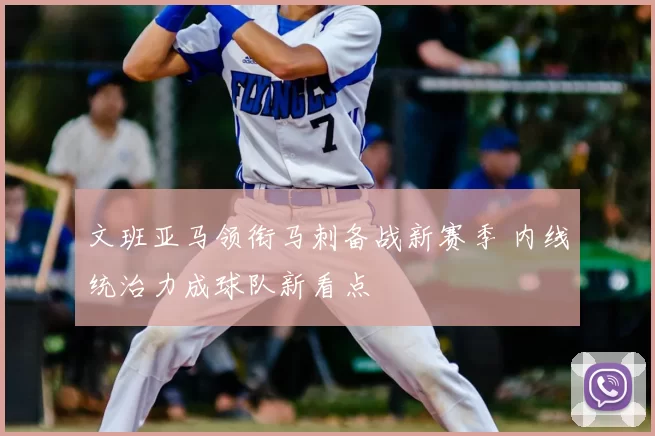 文班亚马领衔马刺备战新赛季 内线统治力成球队新看点