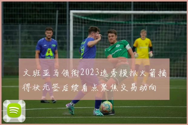 文班亚马领衔2023选秀模拟火箭摘得状元签后续看点聚焦交易动向