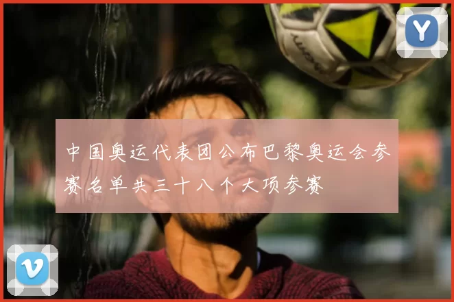 中国奥运代表团公布巴黎奥运会参赛名单共三十八个大项参赛