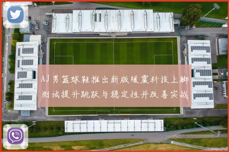 AJ男篮球鞋推出新版缓震科技上脚测试提升跳跃与稳定性并改善实战脚感