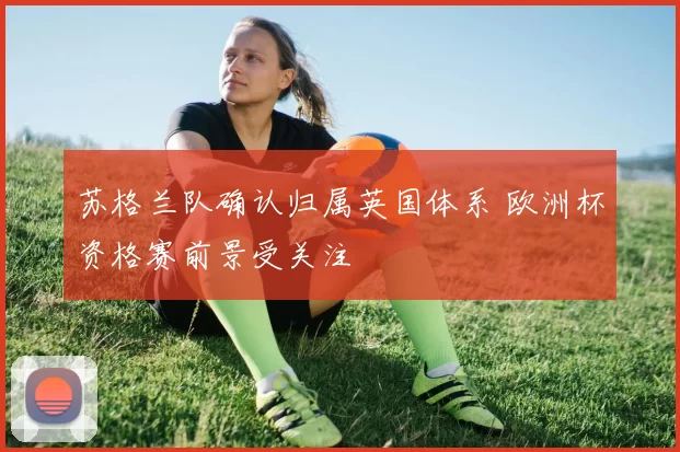 苏格兰队确认归属英国体系 欧洲杯资格赛前景受关注