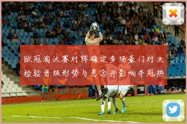 欧冠淘汰赛对阵确定多场豪门对决检验晋级形势与悬念并影响夺冠热门前景