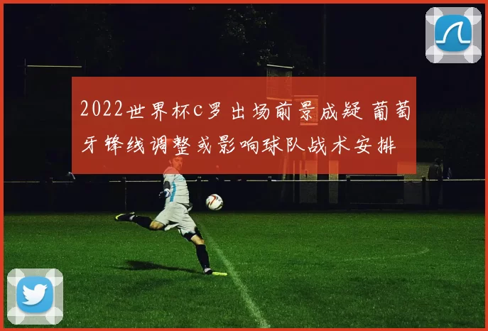 2022世界杯c罗出场前景成疑 葡萄牙锋线调整或影响球队战术安排