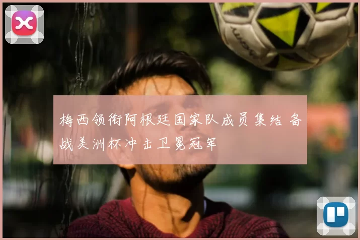 梅西领衔阿根廷国家队成员集结 备战美洲杯冲击卫冕冠军
