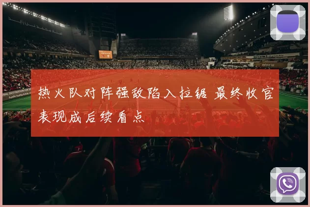 热火队对阵强敌陷入拉锯 最终收官表现成后续看点