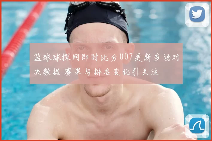 篮球球探网即时比分007更新多场对决数据 赛果与排名变化引关注