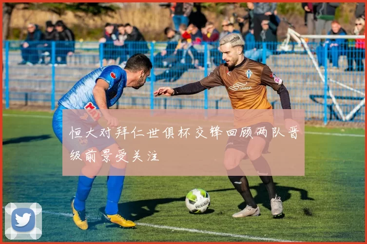恒大对拜仁世俱杯交锋回顾两队晋级前景受关注