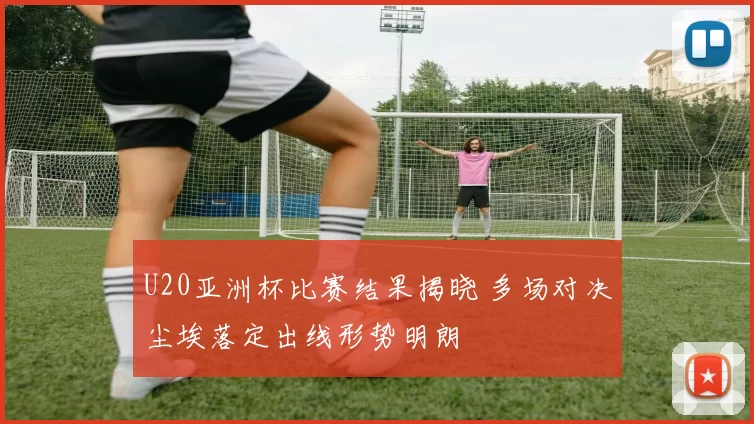 U20亚洲杯比赛结果揭晓 多场对决尘埃落定出线形势明朗