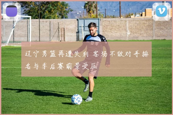 辽宁男篮再遭失利 客场不敌对手排名与季后赛前景受压