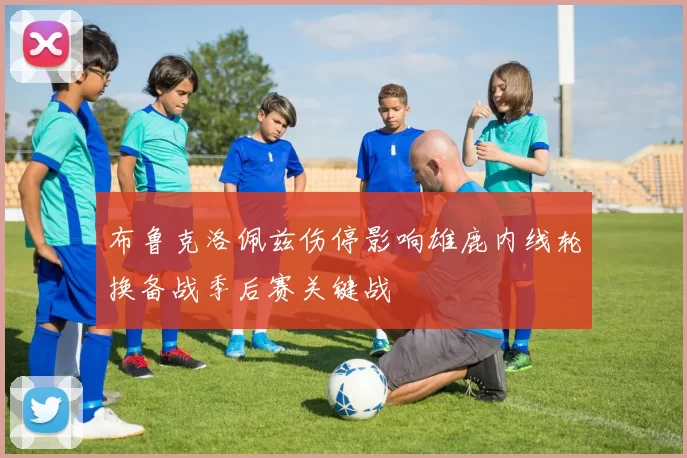 布鲁克洛佩兹伤停影响雄鹿内线轮换备战季后赛关键战