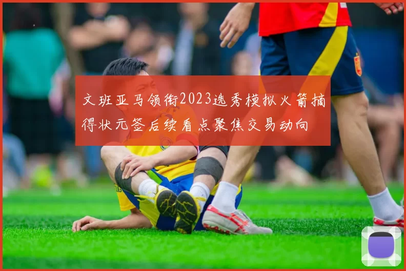 文班亚马领衔2023选秀模拟火箭摘得状元签后续看点聚焦交易动向