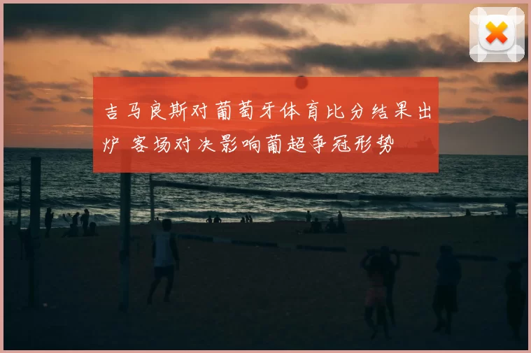 吉马良斯对葡萄牙体育比分结果出炉 客场对决影响葡超争冠形势