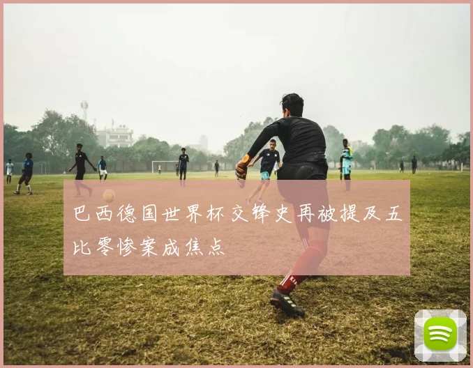 巴西德国世界杯交锋史再被提及五比零惨案成焦点