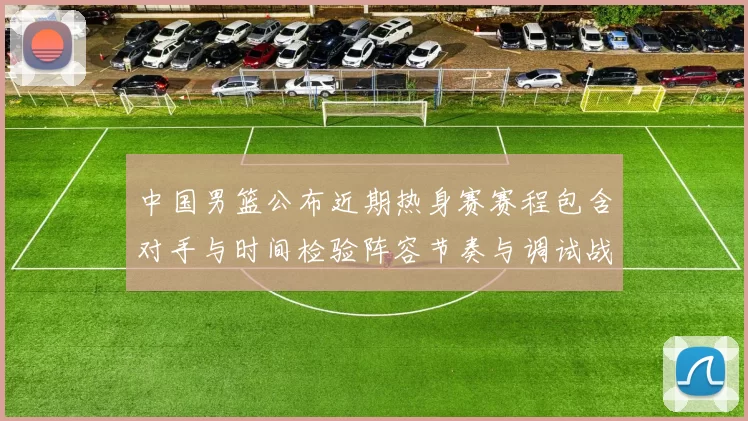 中国男篮公布近期热身赛赛程包含对手与时间检验阵容节奏与调试战术