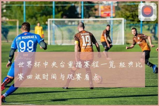 世界杯中央台重播赛程一览 经典比赛回放时间与观赛看点