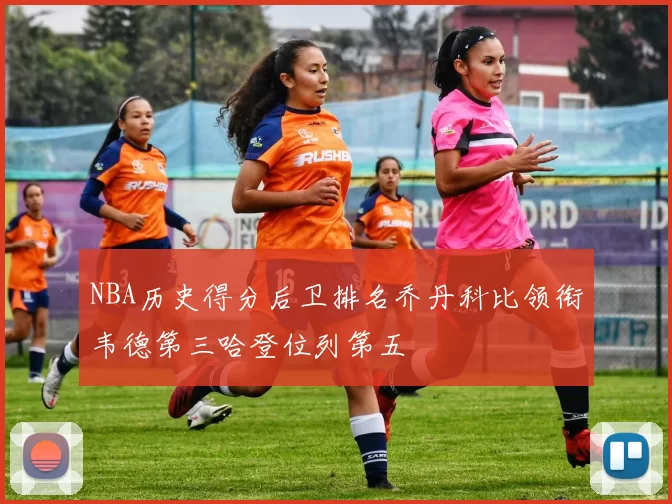 NBA历史得分后卫排名乔丹科比领衔韦德第三哈登位列第五