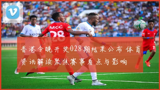 香港今晚开奖028期结果公布 体育资讯解读聚焦赛事看点与影响