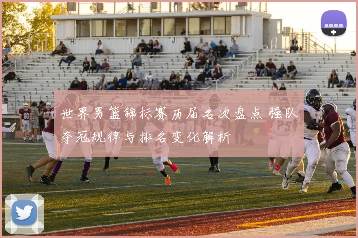 世界男篮锦标赛历届名次盘点 强队夺冠规律与排名变化解析