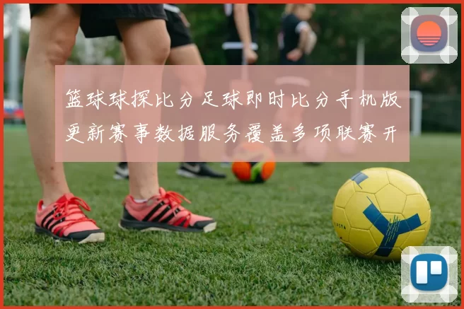 篮球球探比分足球即时比分手机版更新赛事数据服务覆盖多项联赛开奖结果查询