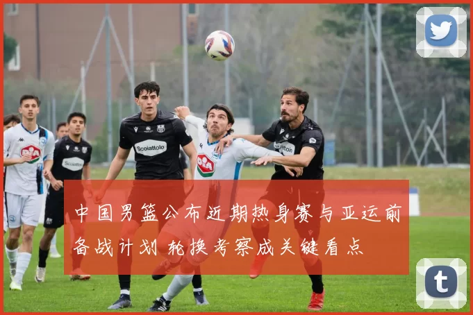 中国男篮公布近期热身赛与亚运前备战计划 轮换考察成关键看点
