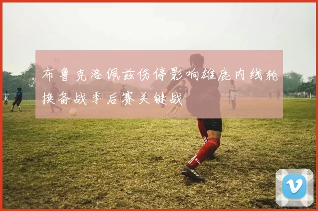 布鲁克洛佩兹伤停影响雄鹿内线轮换备战季后赛关键战