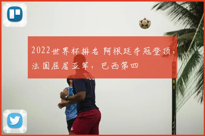 2022世界杯排名 阿根廷夺冠登顶，法国屈居亚军，巴西第四