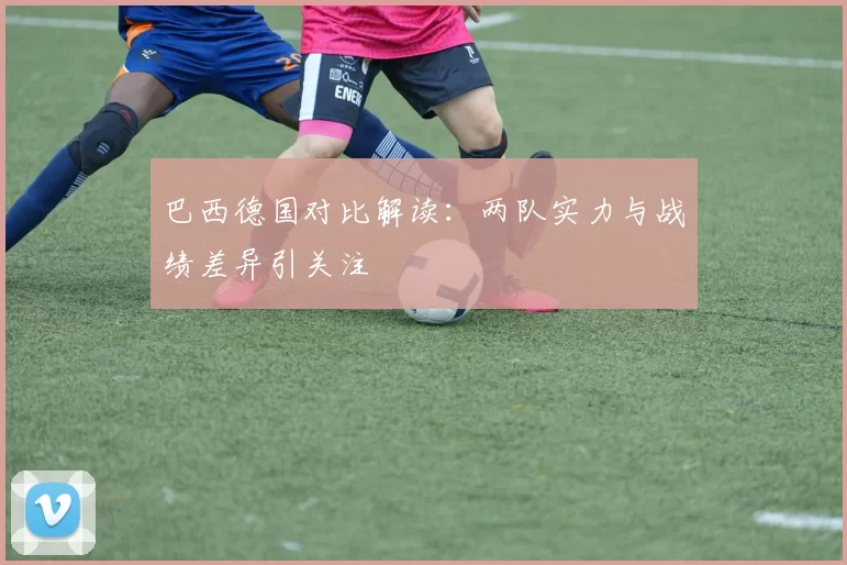 巴西德国对比解读：两队实力与战绩差异引关注