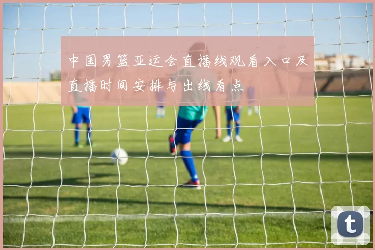 中国男篮亚运会直播线观看入口及直播时间安排与出线看点