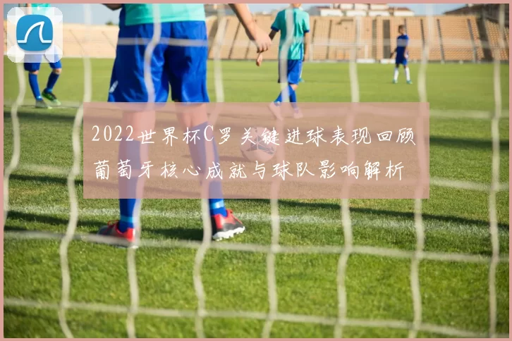 2022世界杯C罗关键进球表现回顾 葡萄牙核心成就与球队影响解析