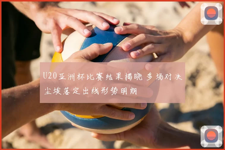 U20亚洲杯比赛结果揭晓 多场对决尘埃落定出线形势明朗