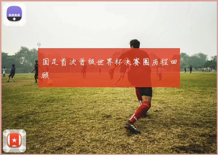 国足首次晋级世界杯决赛圈历程回顾