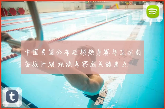 中国男篮公布近期热身赛与亚运前备战计划 轮换考察成关键看点