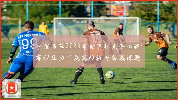 中国男篮2023年世界杯表现回顾：赛程压力下暴露短板与备战课题
