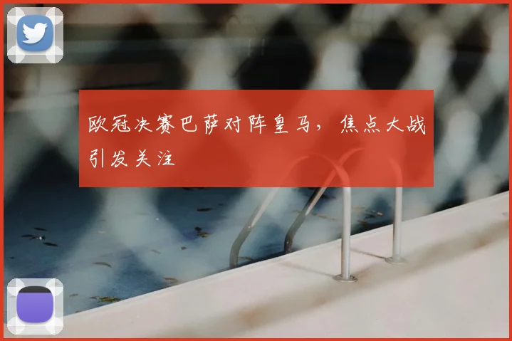 欧冠决赛巴萨对阵皇马，焦点大战引发关注