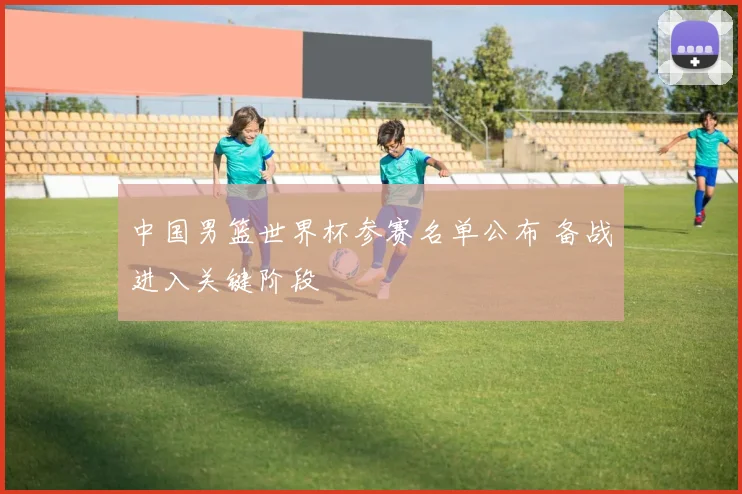中国男篮世界杯参赛名单公布 备战进入关键阶段