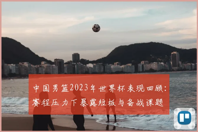 中国男篮2023年世界杯表现回顾：赛程压力下暴露短板与备战课题