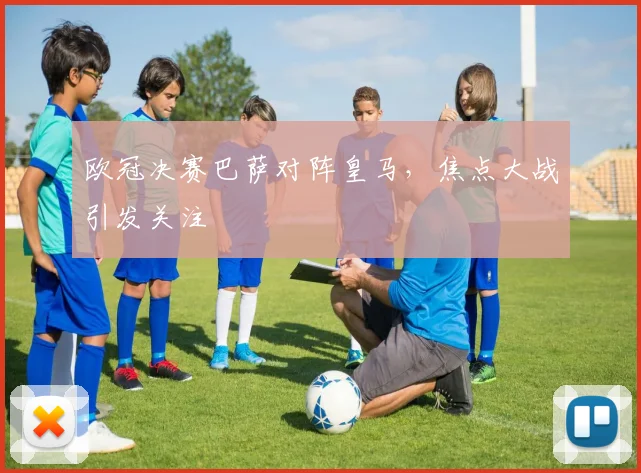 欧冠决赛巴萨对阵皇马，焦点大战引发关注