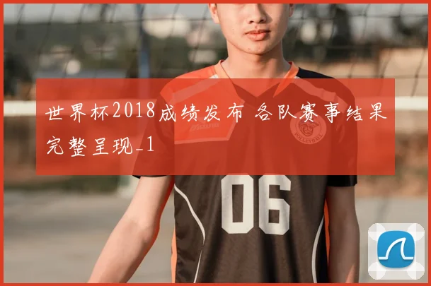 世界杯2018成绩发布 各队赛事结果完整呈现_1