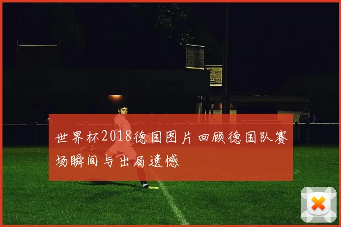世界杯2018德国图片回顾德国队赛场瞬间与出局遗憾