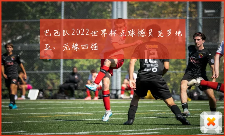 巴西队2022世界杯点球憾负克罗地亚,无缘四强