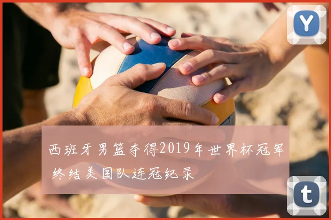 西班牙男篮夺得2019年世界杯冠军 终结美国队连冠纪录